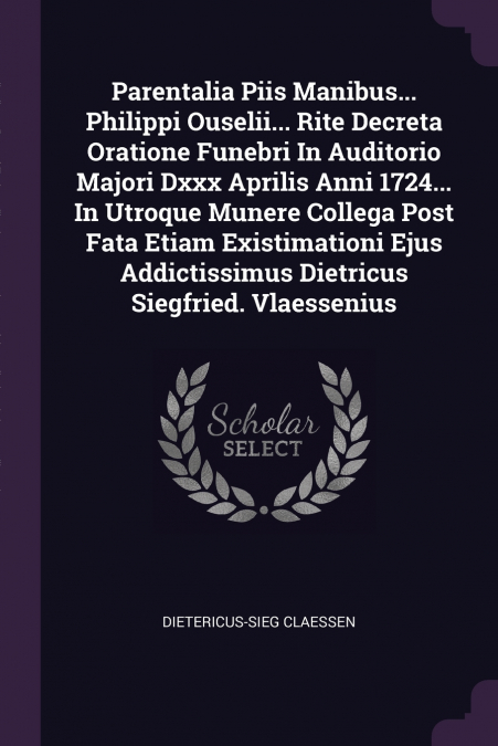 Parentalia Piis Manibus... Philippi Ouselii... Rite Decreta Oratione Funebri In Auditorio Majori Dxxx Aprilis Anni 1724... In Utroque Munere Collega Post Fata Etiam Existimationi Ejus Addictissimus Di