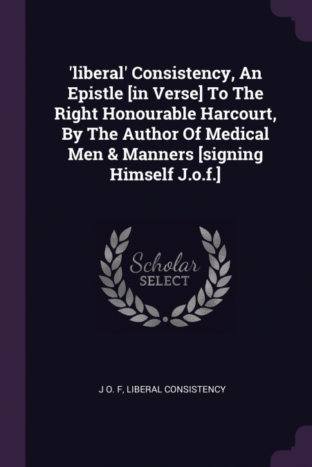 ’liberal’ Consistency, An Epistle [in Verse] To The Right Honourable Harcourt, By The Author Of Medical Men & Manners [signing Himself J.o.f.]