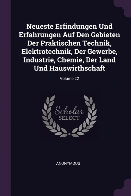 Neueste Erfindungen Und Erfahrungen Auf Den Gebieten Der Praktischen Technik, Elektrotechnik, Der Gewerbe, Industrie, Chemie, Der Land Und Hauswirthschaft; Volume 22