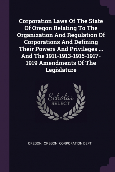 Corporation Laws Of The State Of Oregon Relating To The Organization And Regulation Of Corporations And Defining Their Powers And Privileges ... And The 1911-1913-1915-1917-1919 Amendments Of The Legi