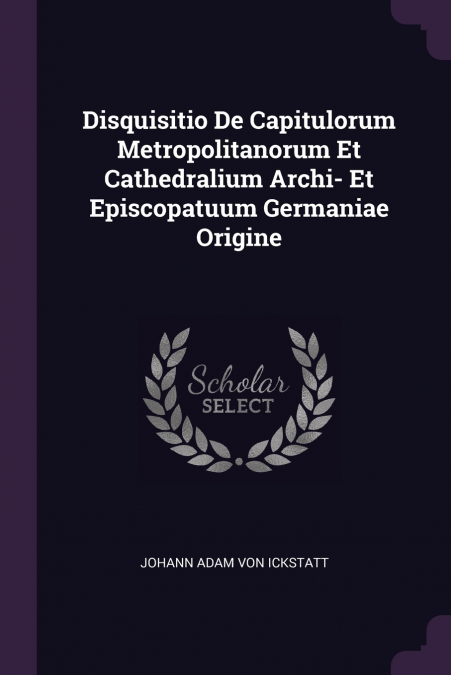 Disquisitio De Capitulorum Metropolitanorum Et Cathedralium Archi- Et Episcopatuum Germaniae Origine