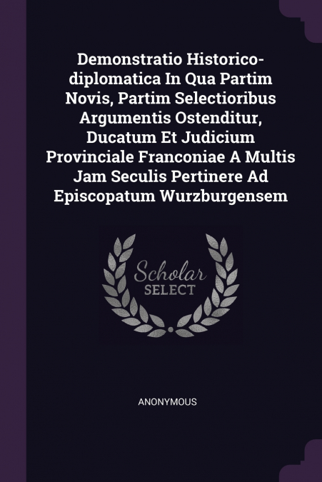 Demonstratio Historico-diplomatica In Qua Partim Novis, Partim Selectioribus Argumentis Ostenditur, Ducatum Et Judicium Provinciale Franconiae A Multis Jam Seculis Pertinere Ad Episcopatum Wurzburgens