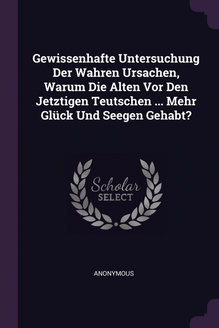 Gewissenhafte Untersuchung Der Wahren Ursachen, Warum Die Alten Vor Den Jetztigen Teutschen ... Mehr Glück Und Seegen Gehabt?