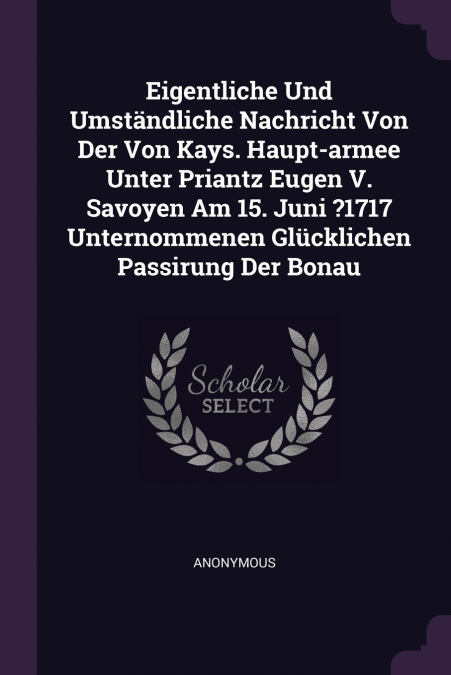 Eigentliche Und Umständliche Nachricht Von Der Von Kays. Haupt-armee Unter Priantz Eugen V. Savoyen Am 15. Juni ?1717 Unternommenen Glücklichen Passirung Der Bonau