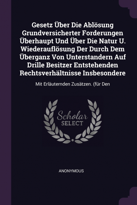 Gesetz Über Die Ablösung Grundversicherter Forderungen Überhaupt Und Über Die Natur U. Wiederauflösung Der Durch Dem Überganz Von Unterstandern Auf Drille Besitzer Entstehenden Rechtsverhältnisse Insb
