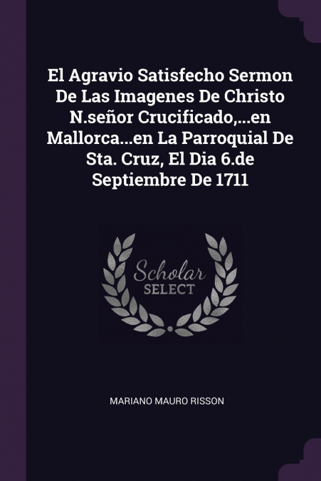 El Agravio Satisfecho Sermon De Las Imagenes De Christo N.señor Crucificado,...en Mallorca...en La Parroquial De Sta. Cruz, El Dia 6.de Septiembre De 1711