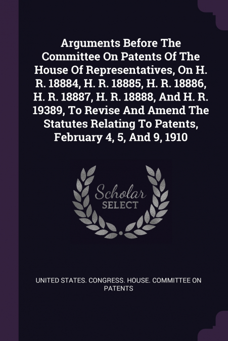 Arguments Before The Committee On Patents Of The House Of Representatives, On H. R. 18884, H. R. 18885, H. R. 18886, H. R. 18887, H. R. 18888, And H. R. 19389, To Revise And Amend The Statutes Relatin