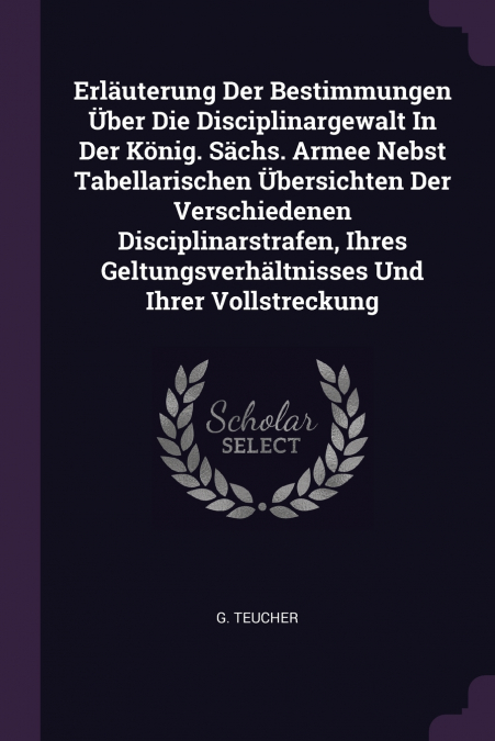 Erläuterung Der Bestimmungen Über Die Disciplinargewalt In Der König. Sächs. Armee Nebst Tabellarischen Übersichten Der Verschiedenen Disciplinarstrafen, Ihres Geltungsverhältnisses Und Ihrer Vollstre