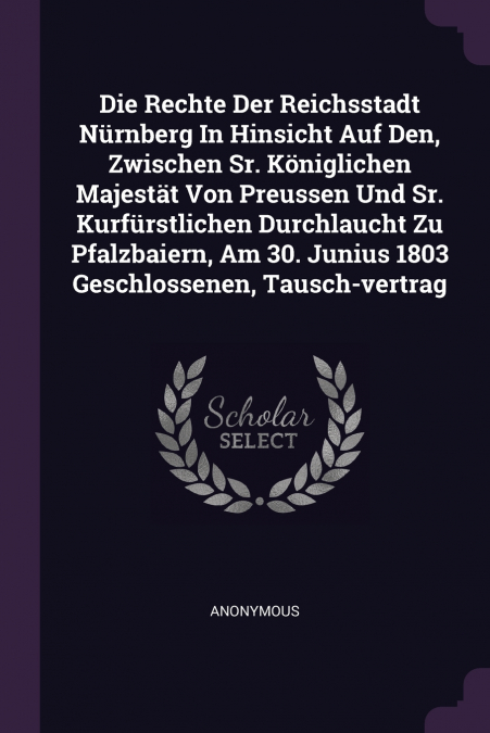 Die Rechte Der Reichsstadt Nürnberg In Hinsicht Auf Den, Zwischen Sr. Königlichen Majestät Von Preussen Und Sr. Kurfürstlichen Durchlaucht Zu Pfalzbaiern, Am 30. Junius 1803 Geschlossenen, Tausch-vert