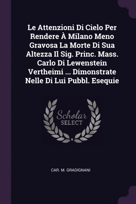 Le Attenzioni Di Cielo Per Rendere À Milano Meno Gravosa La Morte Di Sua Altezza Il Sig. Princ. Mass. Carlo Di Lewenstein Vertheimi ... Dimonstrate Nelle Di Lui Pubbl. Esequie
