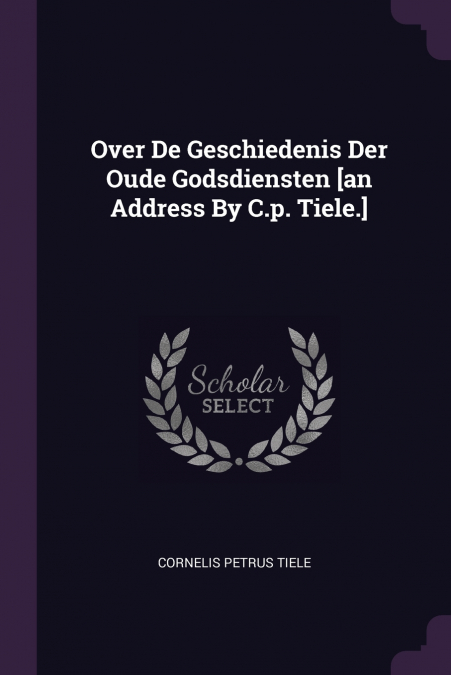 Over De Geschiedenis Der Oude Godsdiensten [an Address By C.p. Tiele.]