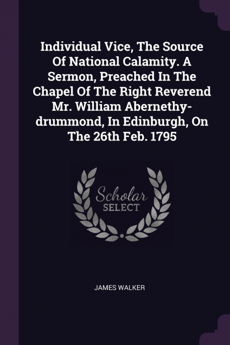 Individual Vice, The Source Of National Calamity. A Sermon, Preached In The Chapel Of The Right Reverend Mr. William Abernethy-drummond, In Edinburgh, On The 26th Feb. 1795