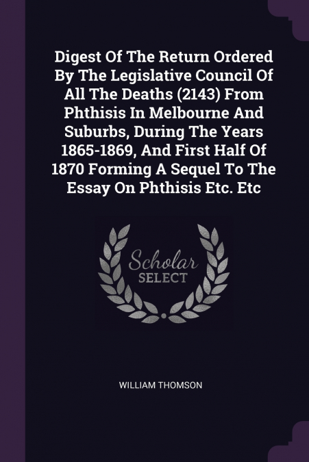 Digest Of The Return Ordered By The Legislative Council Of All The Deaths (2143) From Phthisis In Melbourne And Suburbs, During The Years 1865-1869, And First Half Of 1870 Forming A Sequel To The Essa