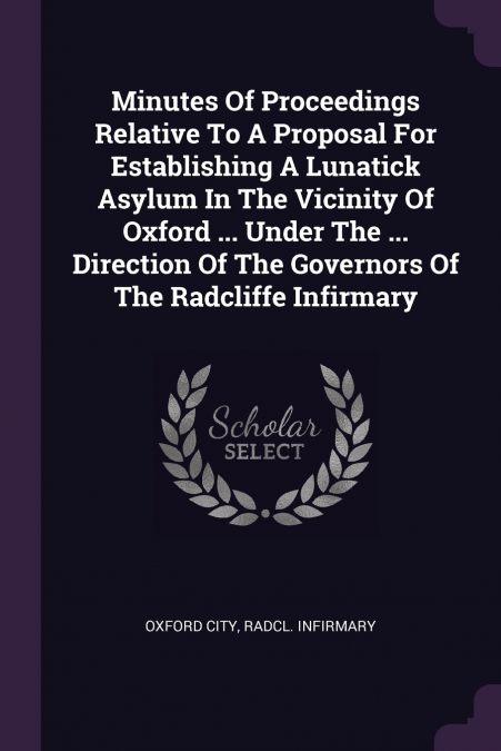 Minutes Of Proceedings Relative To A Proposal For Establishing A Lunatick Asylum In The Vicinity Of Oxford ... Under The ... Direction Of The Governors Of The Radcliffe Infirmary