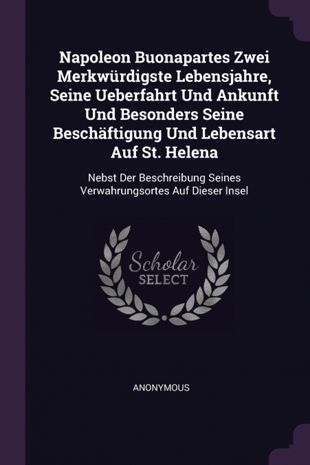 Napoleon Buonapartes Zwei Merkwürdigste Lebensjahre, Seine Ueberfahrt Und Ankunft Und Besonders Seine Beschäftigung Und Lebensart Auf St. Helena