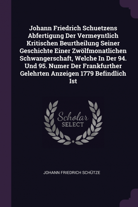 Johann Friedrich Schuetzens Abfertigung Der Vermeyntlich Kritischen Beurtheilung Seiner Geschichte Einer Zwölfmonatlichen Schwangerschaft, Welche In Der 94. Und 95. Numer Der Frankfurther Gelehrten An