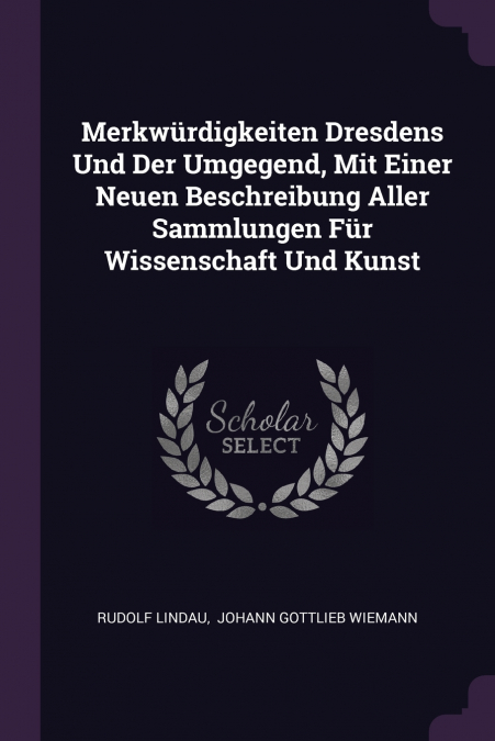 Merkwürdigkeiten Dresdens Und Der Umgegend, Mit Einer Neuen Beschreibung Aller Sammlungen Für Wissenschaft Und Kunst