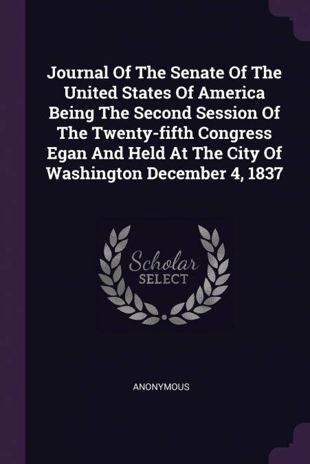 Journal Of The Senate Of The United States Of America Being The Second Session Of The Twenty-fifth Congress Egan And Held At The City Of Washington December 4, 1837