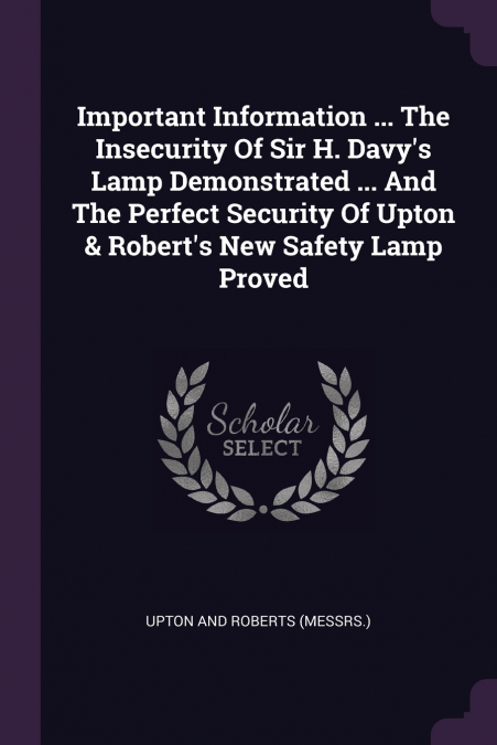 Important Information ... The Insecurity Of Sir H. Davy’s Lamp Demonstrated ... And The Perfect Security Of Upton & Robert’s New Safety Lamp Proved