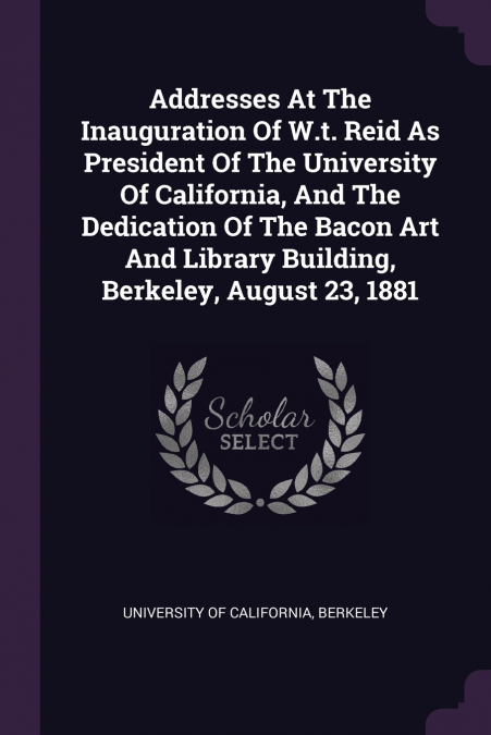 Addresses At The Inauguration Of W.t. Reid As President Of The University Of California, And The Dedication Of The Bacon Art And Library Building, Berkeley, August 23, 1881