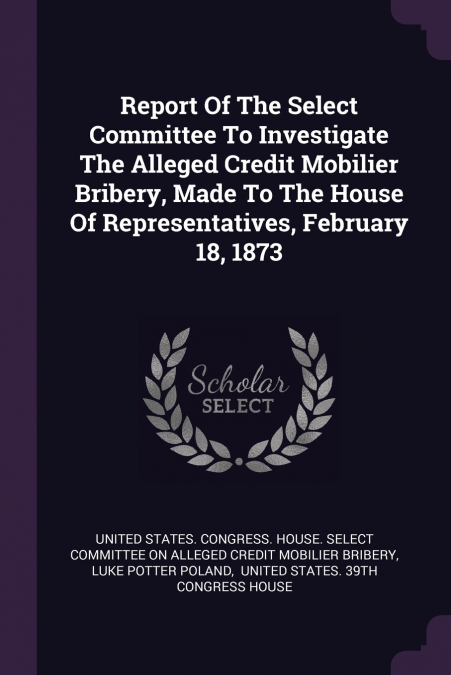 Report Of The Select Committee To Investigate The Alleged Credit Mobilier Bribery, Made To The House Of Representatives, February 18, 1873