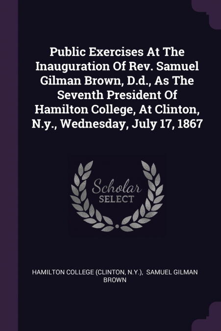 Public Exercises At The Inauguration Of Rev. Samuel Gilman Brown, D.d., As The Seventh President Of Hamilton College, At Clinton, N.y., Wednesday, July 17, 1867