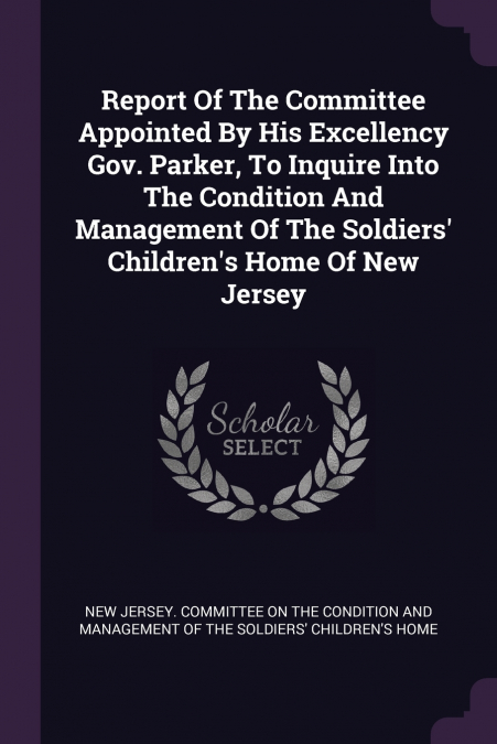 Report Of The Committee Appointed By His Excellency Gov. Parker, To Inquire Into The Condition And Management Of The Soldiers’ Children’s Home Of New Jersey
