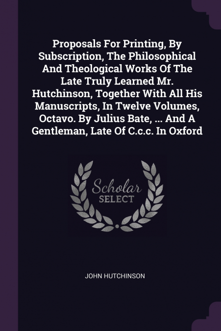 Proposals For Printing, By Subscription, The Philosophical And Theological Works Of The Late Truly Learned Mr. Hutchinson, Together With All His Manuscripts, In Twelve Volumes, Octavo. By Julius Bate,