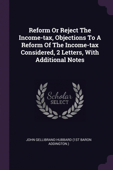 Reform Or Reject The Income-tax, Objections To A Reform Of The Income-tax Considered, 2 Letters, With Additional Notes