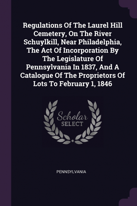Regulations Of The Laurel Hill Cemetery, On The River Schuylkill, Near Philadelphia, The Act Of Incorporation By The Legislature Of Pennsylvania In 1837, And A Catalogue Of The Proprietors Of Lots To 