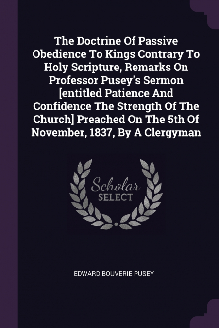 The Doctrine Of Passive Obedience To Kings Contrary To Holy Scripture, Remarks On Professor Pusey’s Sermon [entitled Patience And Confidence The Strength Of The Church] Preached On The 5th Of November