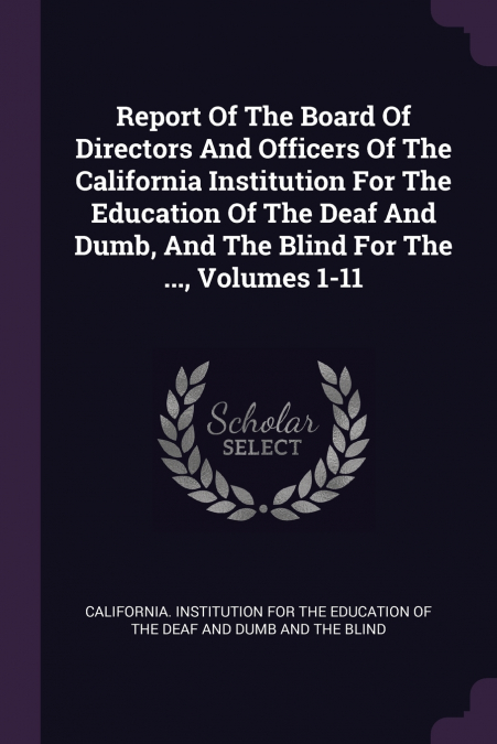 Report Of The Board Of Directors And Officers Of The California Institution For The Education Of The Deaf And Dumb, And The Blind For The ..., Volumes 1-11