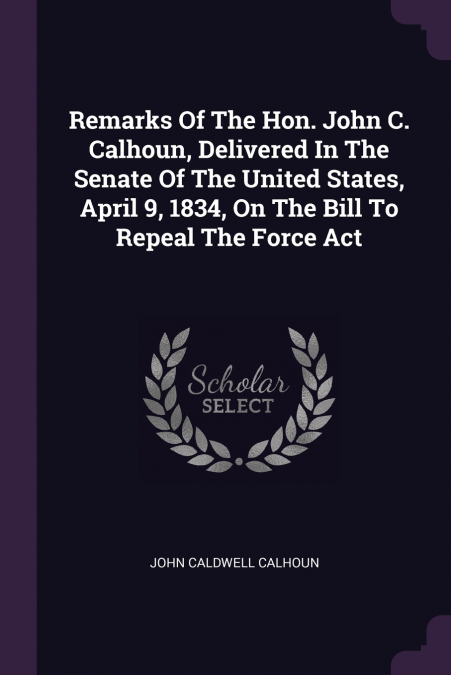 Remarks Of The Hon. John C. Calhoun, Delivered In The Senate Of The United States, April 9, 1834, On The Bill To Repeal The Force Act