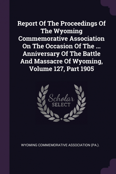 Report Of The Proceedings Of The Wyoming Commemorative Association On The Occasion Of The ... Anniversary Of The Battle And Massacre Of Wyoming, Volume 127, Part 1905