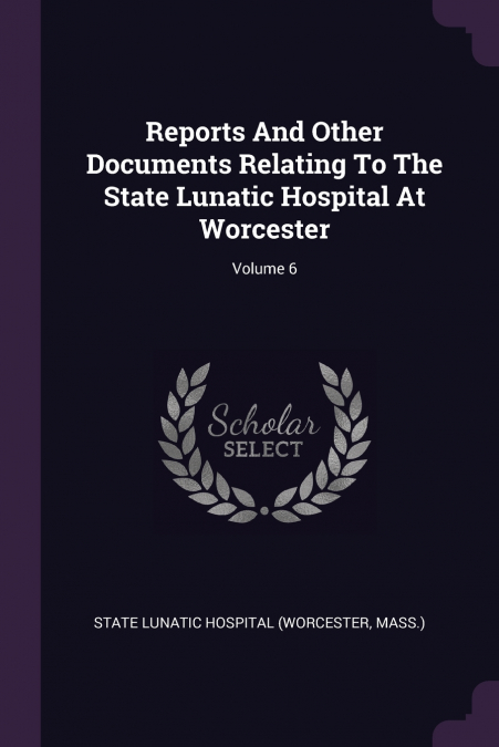 Reports And Other Documents Relating To The State Lunatic Hospital At Worcester; Volume 6