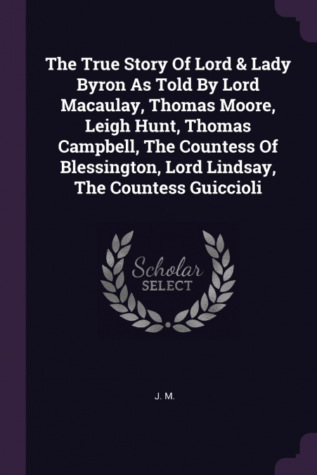 The True Story Of Lord & Lady Byron As Told By Lord Macaulay, Thomas Moore, Leigh Hunt, Thomas Campbell, The Countess Of Blessington, Lord Lindsay, The Countess Guiccioli