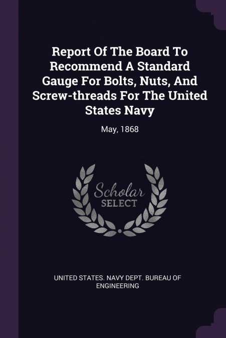 Report Of The Board To Recommend A Standard Gauge For Bolts, Nuts, And Screw-threads For The United States Navy
