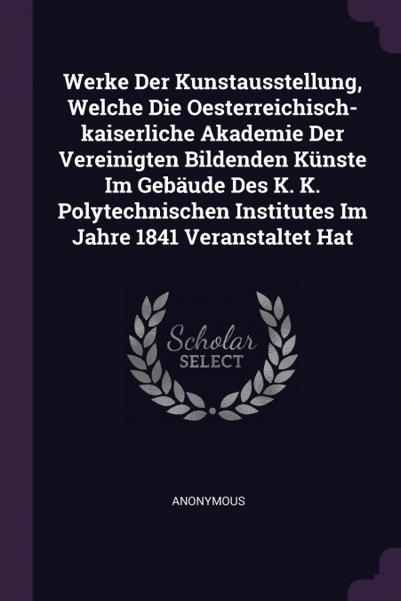 Werke Der Kunstausstellung, Welche Die Oesterreichisch-kaiserliche Akademie Der Vereinigten Bildenden Künste Im Gebäude Des K. K. Polytechnischen Institutes Im Jahre 1841 Veranstaltet Hat
