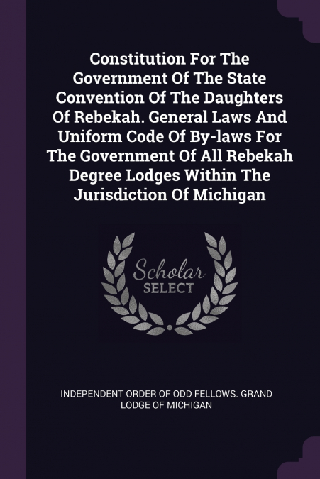 Constitution For The Government Of The State Convention Of The Daughters Of Rebekah. General Laws And Uniform Code Of By-laws For The Government Of All Rebekah Degree Lodges Within The Jurisdiction Of