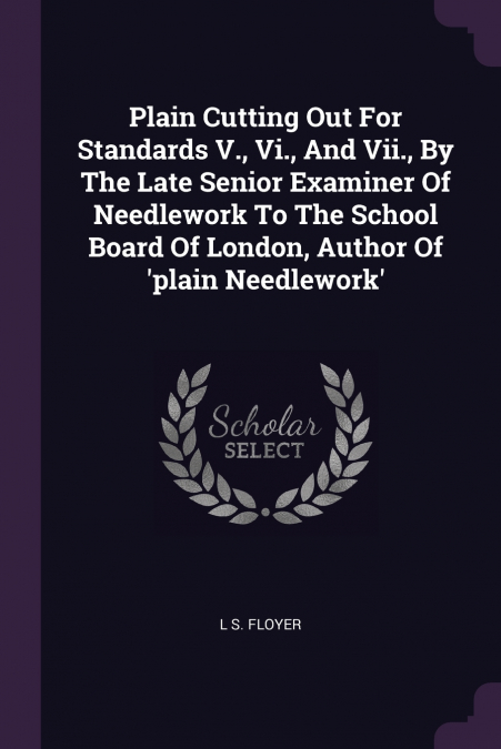 Plain Cutting Out For Standards V., Vi., And Vii., By The Late Senior Examiner Of Needlework To The School Board Of London, Author Of ’plain Needlework’