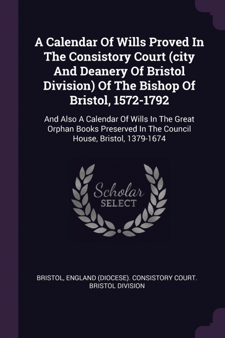 A Calendar Of Wills Proved In The Consistory Court (city And Deanery Of Bristol Division) Of The Bishop Of Bristol, 1572-1792