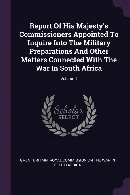 Report Of His Majesty’s Commissioners Appointed To Inquire Into The Military Preparations And Other Matters Connected With The War In South Africa; Volume 1
