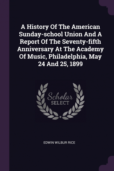 A History Of The American Sunday-school Union And A Report Of The Seventy-fifth Anniversary At The Academy Of Music, Philadelphia, May 24 And 25, 1899