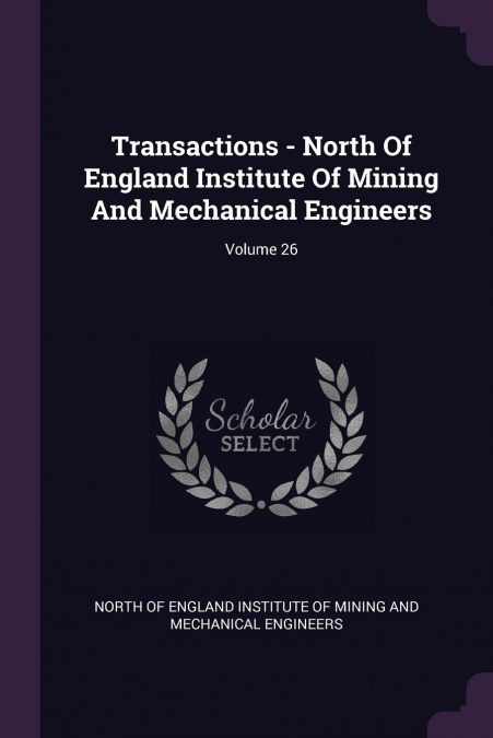 Transactions - North Of England Institute Of Mining And Mechanical Engineers; Volume 26