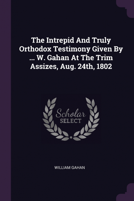 The Intrepid And Truly Orthodox Testimony Given By ... W. Gahan At The Trim Assizes, Aug. 24th, 1802