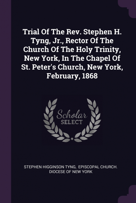Trial Of The Rev. Stephen H. Tyng, Jr., Rector Of The Church Of The Holy Trinity, New York, In The Chapel Of St. Peter’s Church, New York, February, 1868