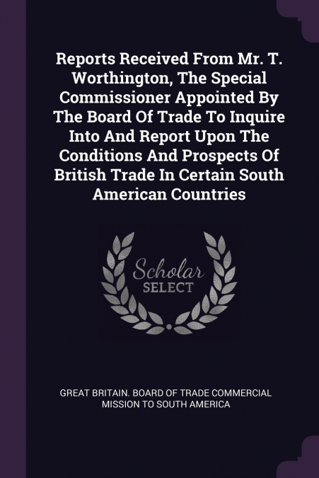 Reports Received From Mr. T. Worthington, The Special Commissioner Appointed By The Board Of Trade To Inquire Into And Report Upon The Conditions And Prospects Of British Trade In Certain South Americ