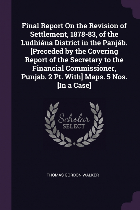 Final Report On the Revision of Settlement, 1878-83, of the Ludhiána District in the Panjáb. [Preceded by the Covering Report of the Secretary to the Financial Commissioner, Punjab. 2 Pt. With] Maps. 