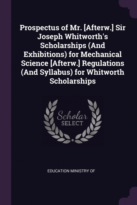 Prospectus of Mr. [Afterw.] Sir Joseph Whitworth’s Scholarships (And Exhibitions) for Mechanical Science [Afterw.] Regulations (And Syllabus) for Whitworth Scholarships