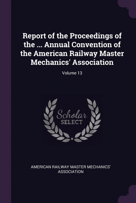 Report of the Proceedings of the ... Annual Convention of the American Railway Master Mechanics’ Association; Volume 13